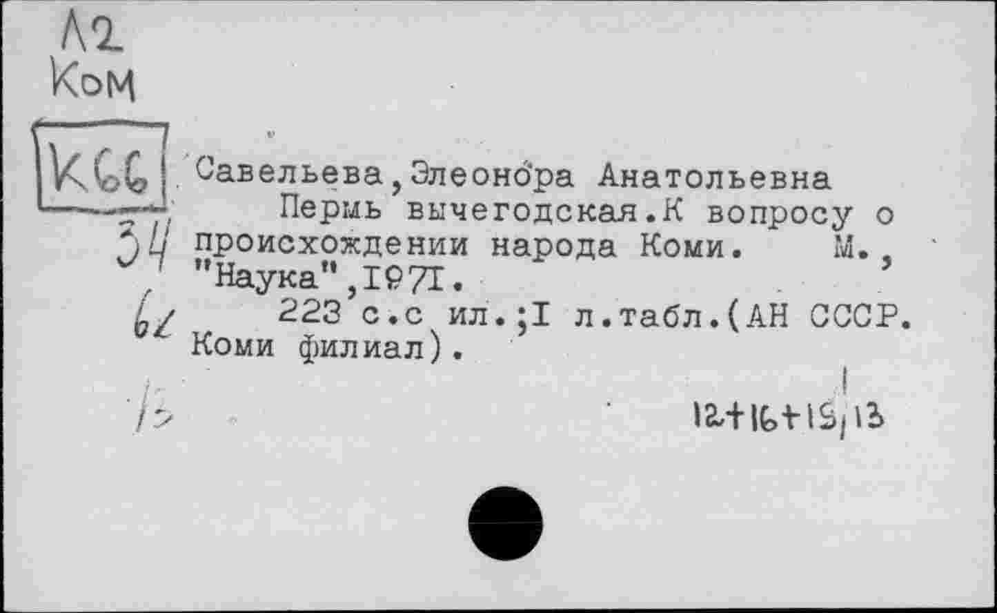 ﻿ком
Савельева,Элеонбра Анатольевна
Пермь вычегодская.К вопросу о происхождении народа Коми. М.. ’’Наука”, 1971.
223 с.с ил.;1 л.табл.(АН СССР. Коми филиал).
7>	læ+IGtlèpb